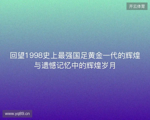 回望1998史上最强国足黄金一代的辉煌与遗憾记忆中的辉煌岁月