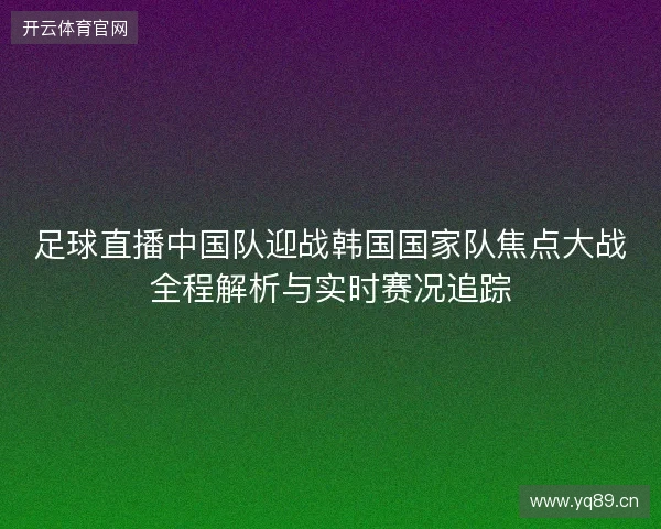 足球直播中国队迎战韩国国家队焦点大战全程解析与实时赛况追踪