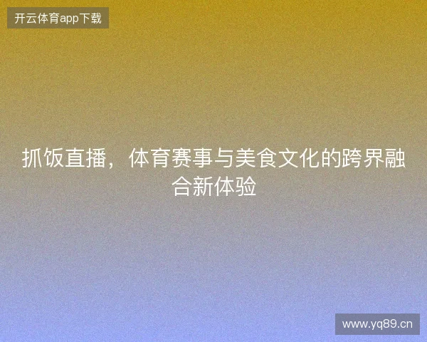 抓饭直播，体育赛事与美食文化的跨界融合新体验
