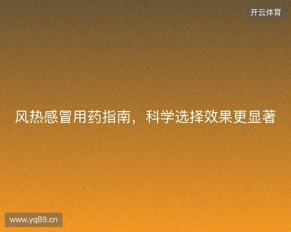 风热感冒用药指南，科学选择效果更显著